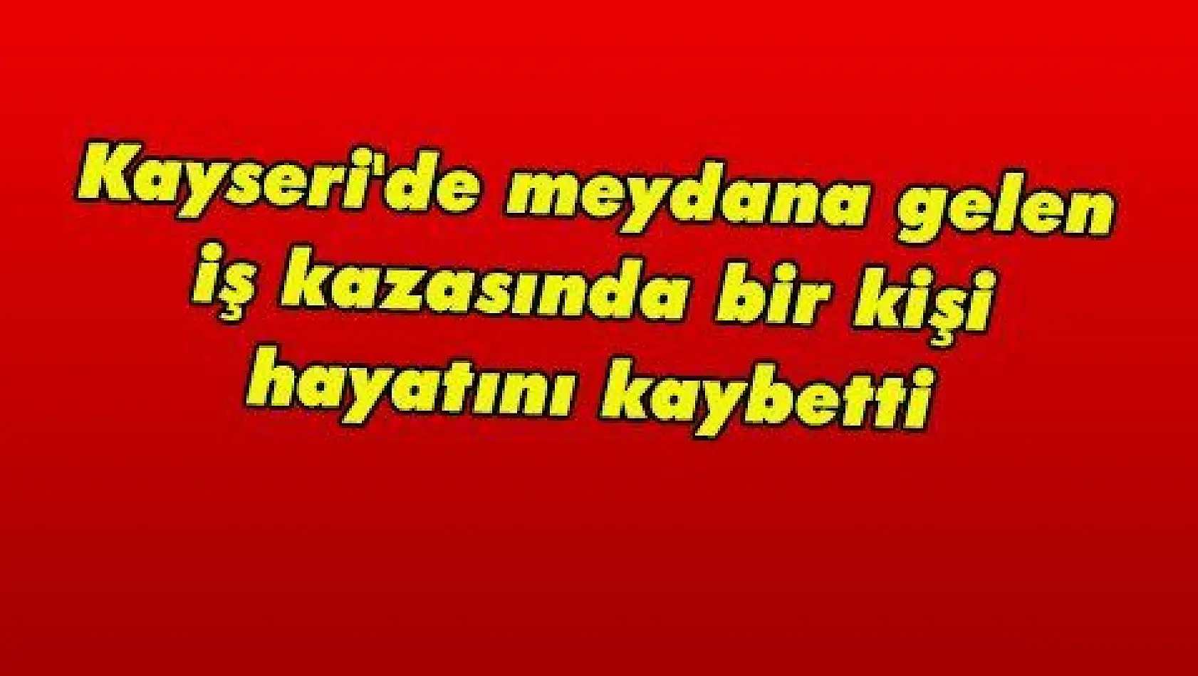 Kayseri'de meydana gelen iş kazasında bir kişi hayatını kaybetti. 