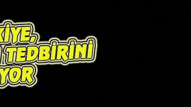 TÜRKİYE, HER TÜRLÜ TEDBİRİNİ ALIYOR