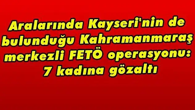 Aralarında Kayseri'nin de bulunduğu Kahramanmaraş merkezli FETÖ operasyonu: 7 kadına gözaltı