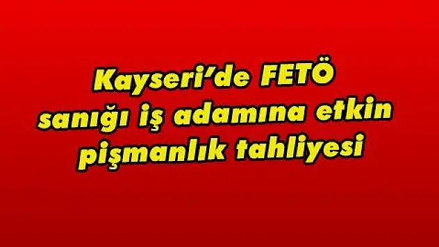 Kayseri'de FETÖ sanığı iş adamına etkin pişmanlık tahliyesi  