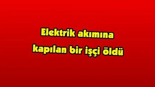 Elektrik akımına kapılan bir işçi öldü