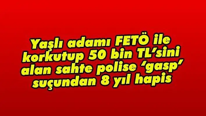 Yaşlı adamı FETÖ ile korkutup 50 bin TL'sini alan sahte polise 'gasp' suçundan 8 yıl hapis 