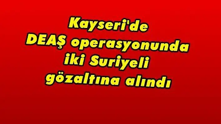 Kayseri'de DEAŞ operasyonunda iki Suriyeli gözaltına alındı