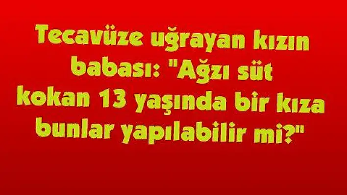 Tecavüze uğrayan kızın babası: 'Ağzı süt kokan 13 yaşında bir kıza bunlar yapılabilir mi?' 