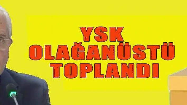 YSK OLAĞANÜSTÜ TOPLANDI