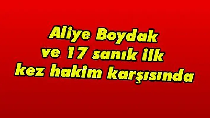 Aliye Boydak ve 17 sanık ilk kez hakim karşısında