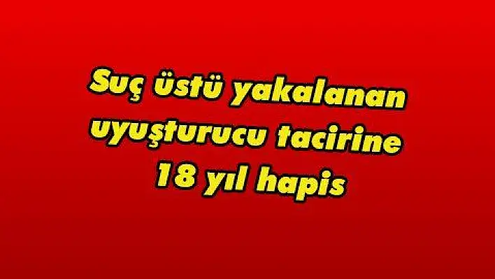 Suç üstü yakalanan uyuşturucu tacirine 18 yıl hapis