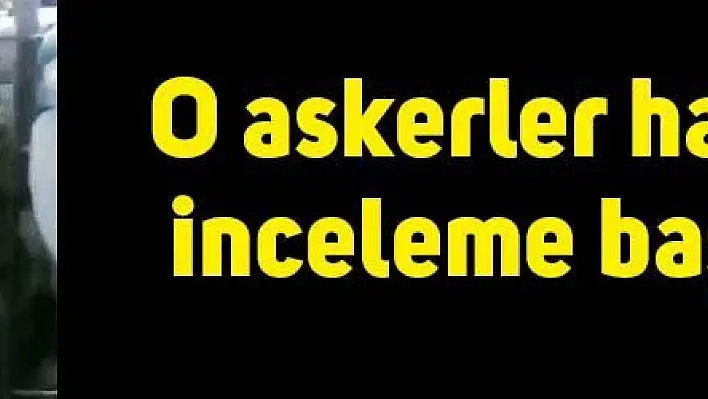 'O askerler hakkında inceleme başlatıldı'