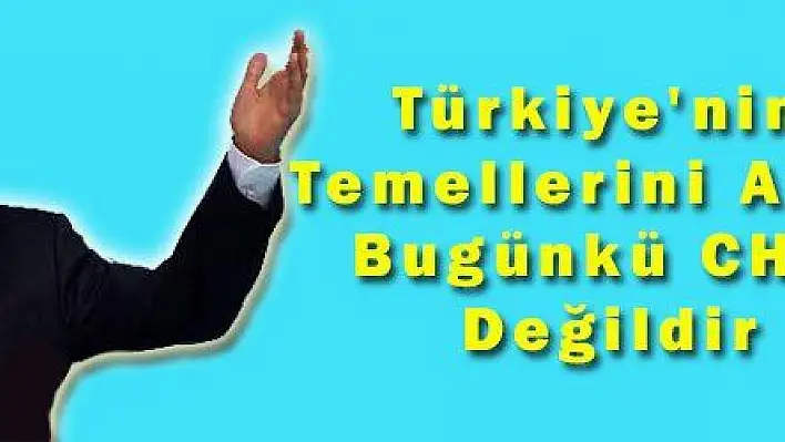 Türkiye'nin Temellerini Atan Bugünkü CHP Değildir