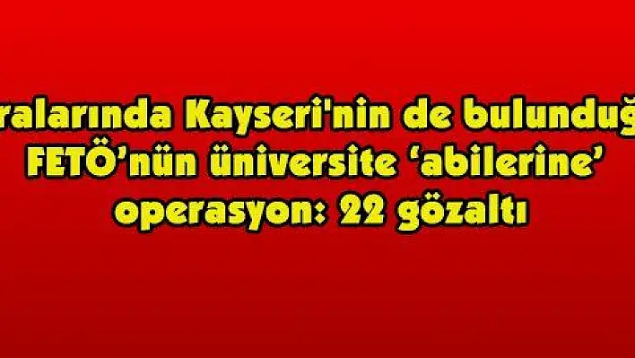 Aralarında Kayseri'nin de bulunduğu FETÖ'nün üniversite 'abilerine' operasyon: 22 gözaltı