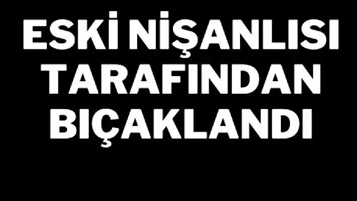 Eski nişanlısı tarafından bıçaklandı