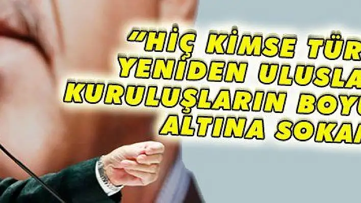 'HİÇ KİMSE TÜRKİYE''Yİ YENİDEN ULUSLARARASI KURULUŞLARIN BOYUNDURUĞU ALTINA SOKAMAZ'