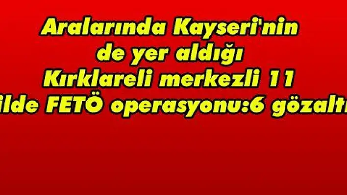 Aralarında Kayseri'nin de yer aldığı Kırklareli merkezli 11 ilde FETÖ operasyonu:6 gözaltı