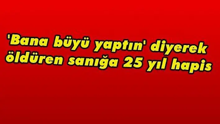 'Bana büyü yaptın' diyerek öldüren sanığa 25 yıl hapis