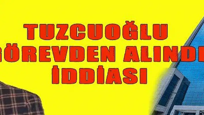 TUZCUOĞLU GÖREVDEN ALINDI İDDİASI