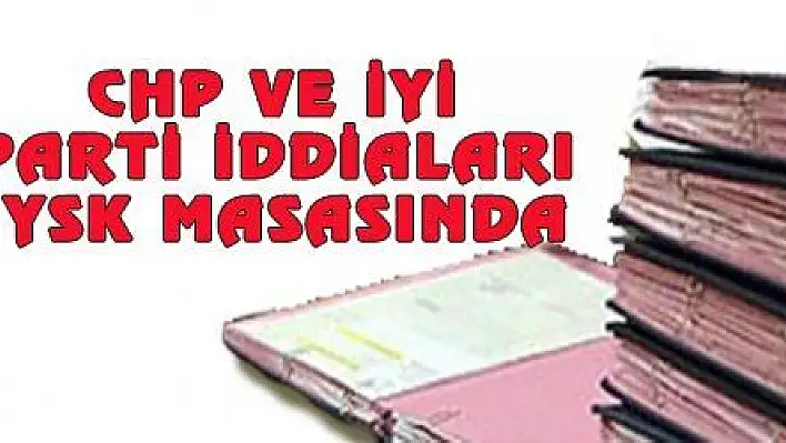 CHP VE İYİ PARTİ İDDİALARI YSK MASASINDA