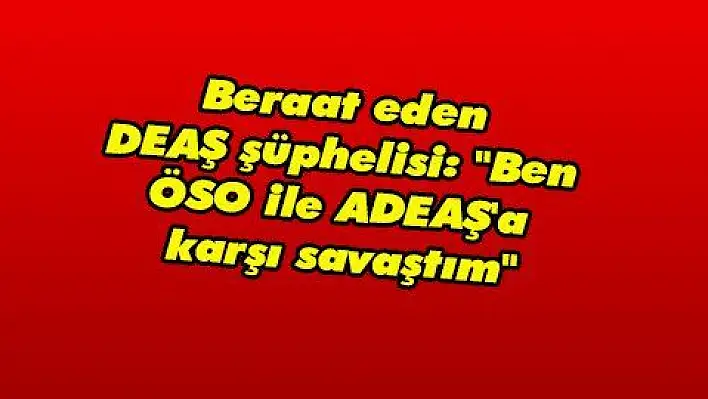 Beraat eden DEAŞ şüphelisi: 'Ben ÖSO ile DEAŞ'a karşı savaştım'