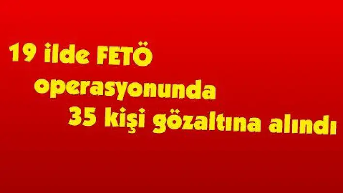 19 ilde FETÖ operasyonunda 35 kişi gözaltına alındı 