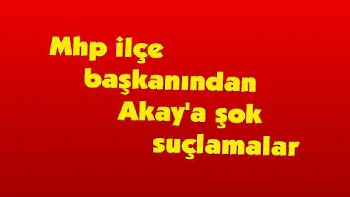 Mhp ilçe başkanından Akay'a şok suçlamalar