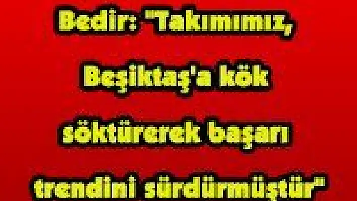 Bedir: 'Takımımız, Beşiktaş'a kök söktürerek başarı trendini sürdürmüştür'