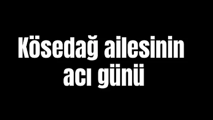 Kösedağ ailesinin acı günü