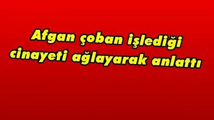 Afgan çoban işlediği cinayeti ağlayarak anlattı 