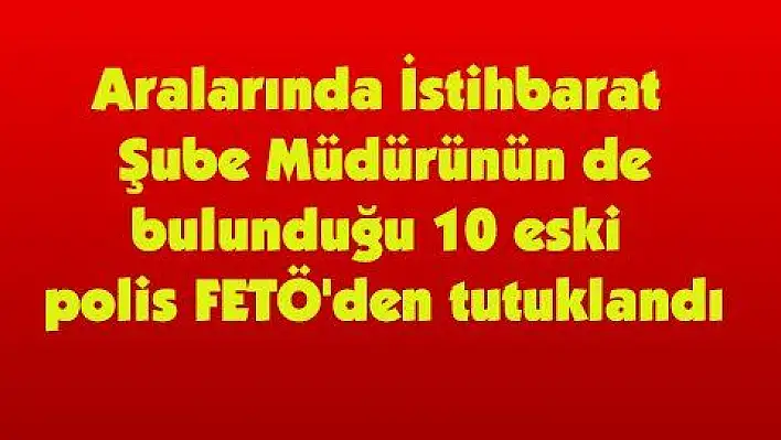 Aralarında dönemin İstihbarat Şube Müdürünün de bulunduğu 10 eski polis FETÖ'den tutuklandı