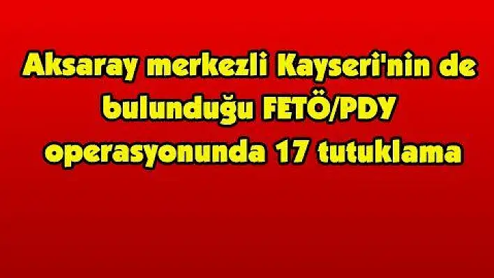 Aksaray merkezli Kayseri'nin de bulunduğu FETÖ/PDY operasyonunda 17 tutuklama