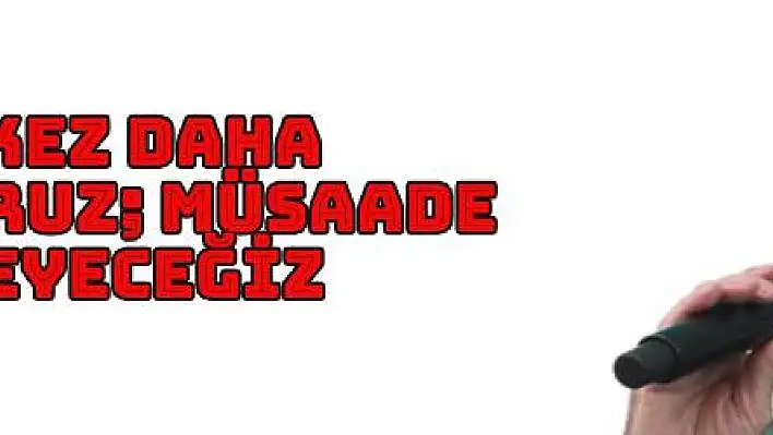 BİR KEZ DAHA SÖYLÜYORUZ MÜSAADE ETMEYECEĞİZ