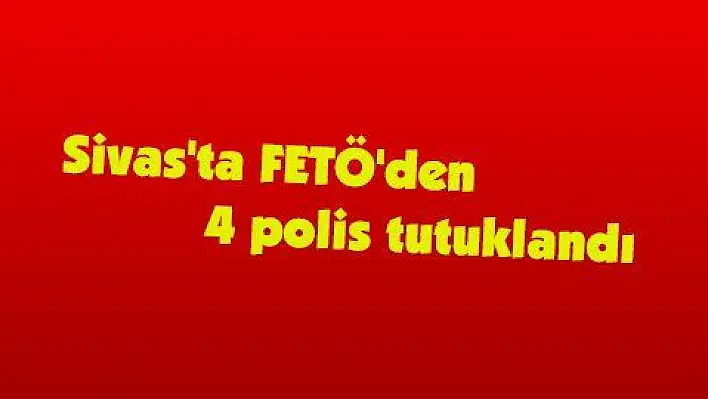 Sivas'ta FETÖ'den 4 polis tutuklandı