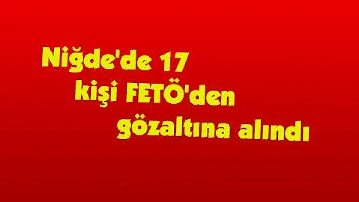 Niğde'de 17 kişi FETÖ'den gözaltına alındı