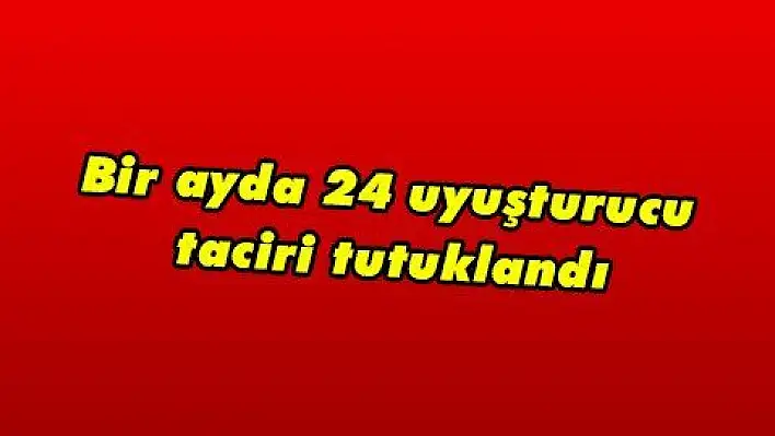 Bir ayda 24 uyuşturucu taciri tutuklandı