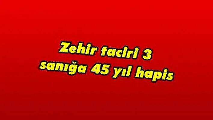 Zehir taciri 3 sanığa 45 yıl hapis