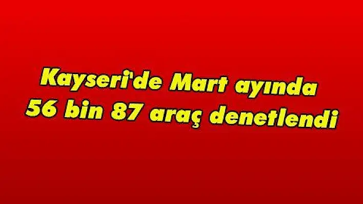 Kayseri 'de Mart ayında 56 bin 87 araç denetlendi