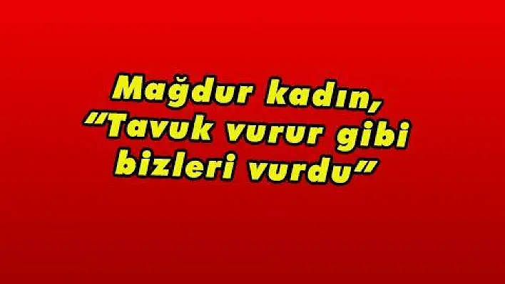 Mağdur kadın, 'Tavuk vurur gibi bizleri vurdu' 