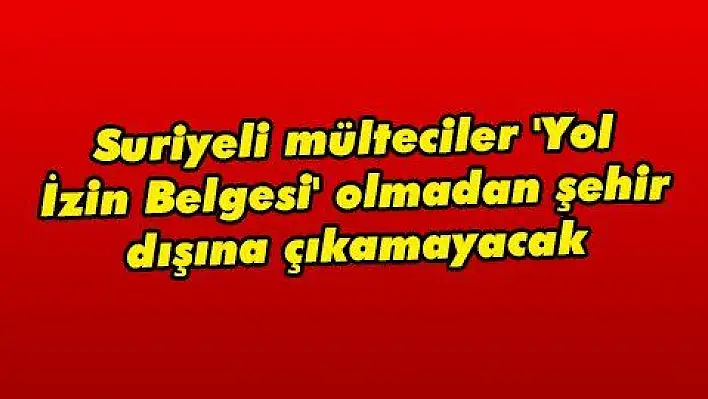 Suriyeli mülteciler 'Yol İzin Belgesi' olmadan şehir dışına çıkamayacak 