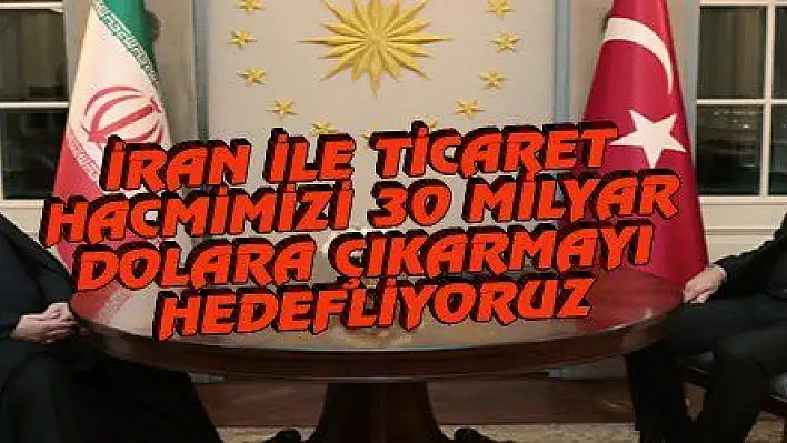 İRAN İLE TİCARET HACMİMİZİ 30 MİLYAR DOLARA ÇIKARMAYI HEDEFLİYORUZ
