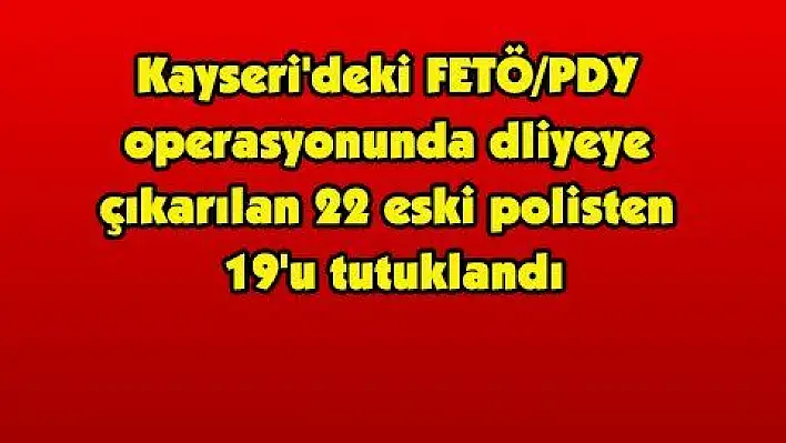 Kayseri'deki FETÖ/PDY operasyonunda dliyeye çıkarılan 22 eski polisten 19'u tutuklandı