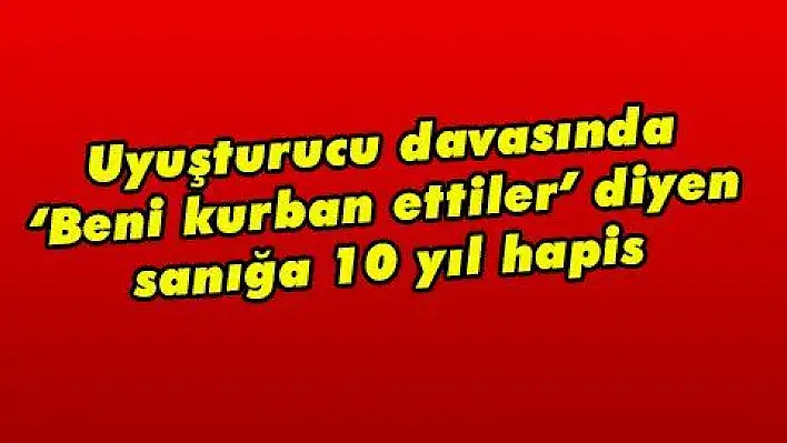 Uyuşturucu davasında 'Beni kurban ettiler' diyen sanığa 10 yıl hapis 