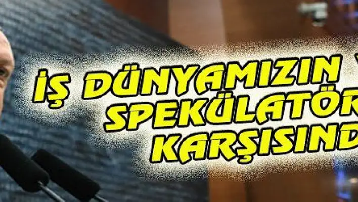 İŞ DÜNYAMIZIN YANINDA, SPEKÜLATÖRLERİN KARŞISINDAYIZ