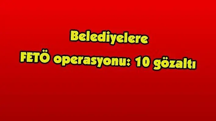 Belediyelere FETÖ operasyonu: 10 gözaltı 