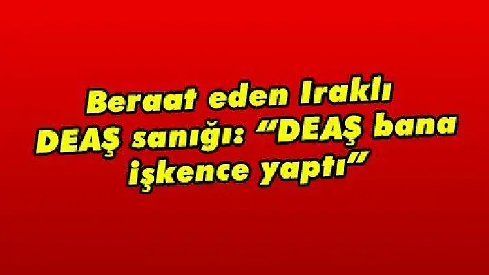 Beraat eden Iraklı DEAŞ sanığı: 'DEAŞ bana işkence yaptı' 