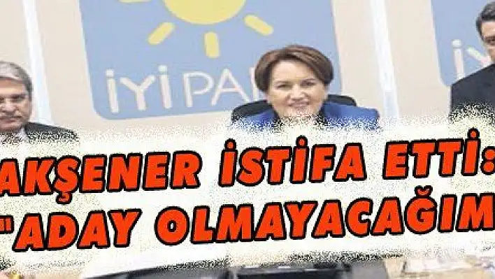 AKŞENER İSTİFA ETTİ: 'ADAY OLMAYACAĞIM'