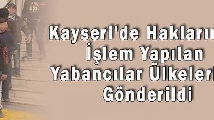 Kayseri'de Haklarında İşlem Yapılan Yabancılar Ülkelerine Gönderildi