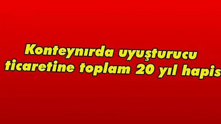 Konteynırda uyuşturucu ticaretine toplam 20 yıl hapis