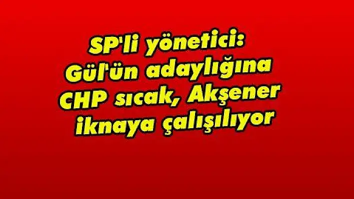 SP'li yönetici: Gül'ün adaylığına CHP sıcak, Akşener iknaya çalışılıyor  