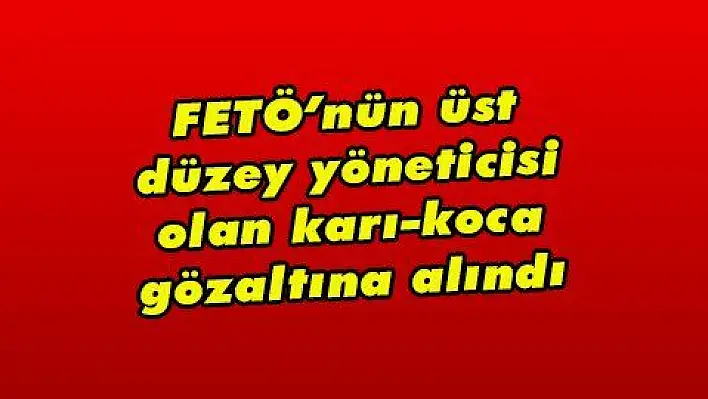 FETÖ'nün üst düzey yöneticisi olan karı-koca gözaltına alındı 