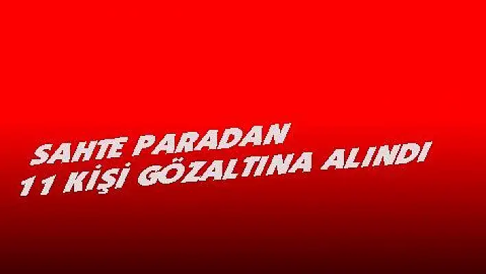 Piyasaya sahte para süren 11 kişi gözaltına alındı