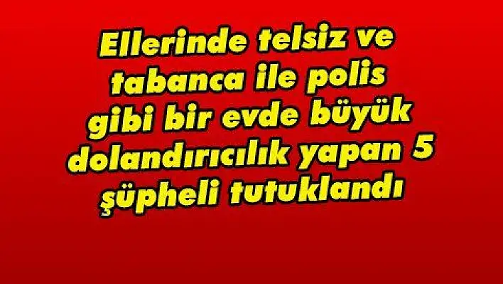 Ellerinde telsiz ve tabanca ile polis gibi bir evde büyük dolandırıcılık yapan 5 şüpheli tutuklandı 