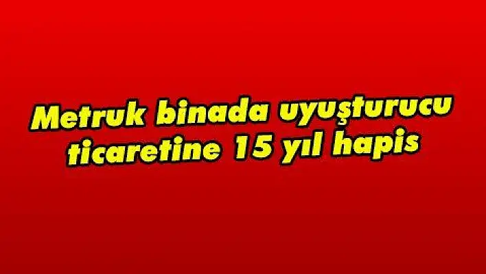 Metruk binada uyuşturucu ticaretine 15 yıl hapis 